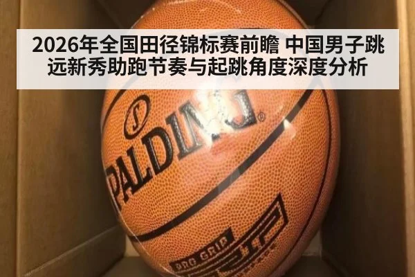 2026年全国田径锦标赛前瞻 中国男子跳远新秀助跑节奏与起跳角度深度分析