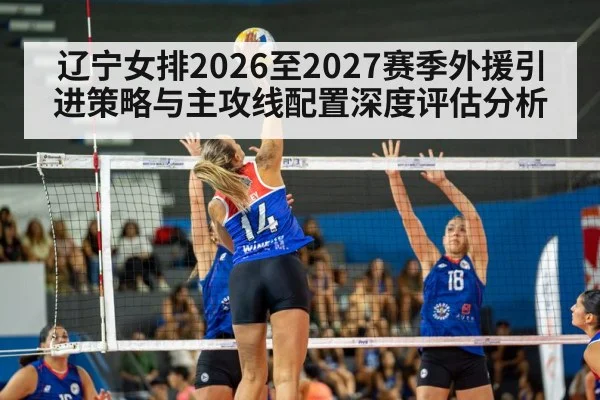 辽宁女排2026至2027赛季外援引进策略与主攻线配置深度评估分析